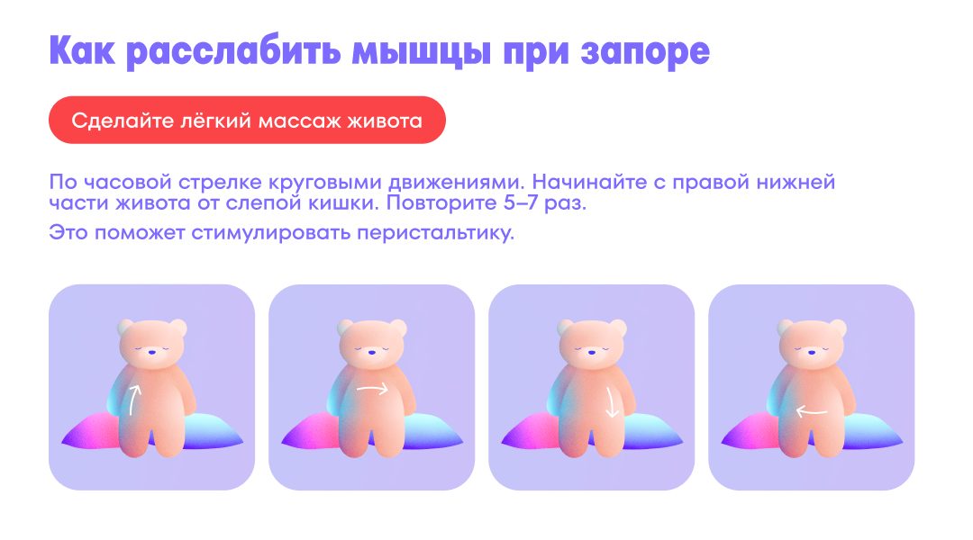 Массаж для расслабления мышц при запоре Массируйте по часовой стрелке круговыми движениям, начиная с правой нижней части живота: от слепой кишки, вверх по правому боку, поперёк живота к левому подреберью, вниз по левому боку, поперёк живота к началу.